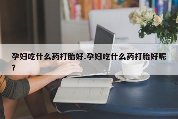 打胎药购买方式孕妇吃什么药打胎好.孕妇吃什么药打胎好呢？