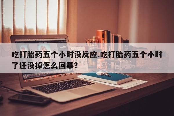 打胎药购买方式吃打胎药五个小时没反应.吃打胎药五个小时了还没掉怎么回事？