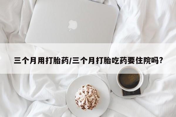 打胎药购买方式三个月用打胎药/三个月打胎吃药要住院吗?
