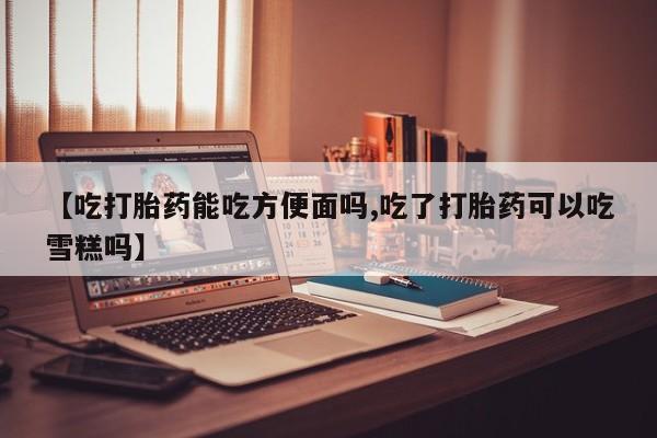 打胎药购买方式【吃打胎药能吃方便面吗,吃了打胎药可以吃雪糕吗】