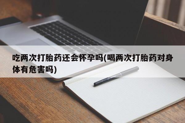 打胎药购买方式吃两次打胎药还会怀孕吗(喝两次打胎药对身体有危害吗)