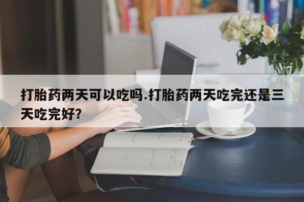 打胎药购买方式打胎药两天可以吃吗.打胎药两天吃完还是三天吃完好？