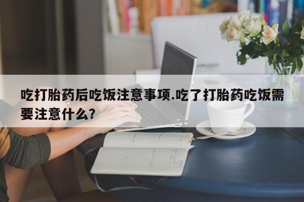 打胎药购买方式吃打胎药后吃饭注意事项.吃了打胎药吃饭需要注意什么？