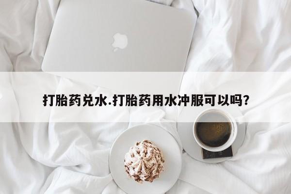打胎药购买方式打胎药兑水.打胎药用水冲服可以吗？
