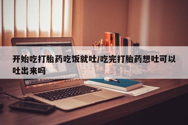 打胎药购买方式开始吃打胎药吃饭就吐/吃完打胎药想吐可以吐出来吗