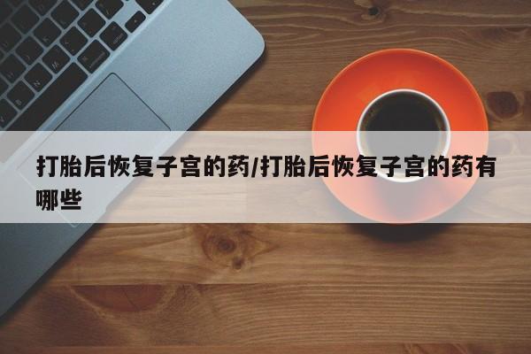 打胎药购买方式打胎后恢复子宫的药/打胎后恢复子宫的药有哪些
