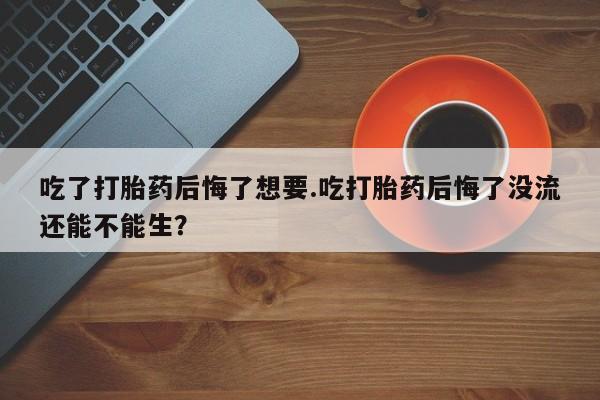 打胎药购买方式吃了打胎药后悔了想要.吃打胎药后悔了没流还能不能生？
