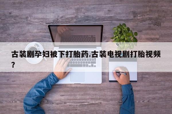 打胎药购买方式古装剧孕妇被下打胎药.古装电视剧打胎视频？