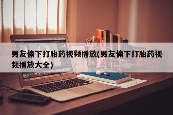 打胎药购买方式男友偷下打胎药视频播放(男友偷下打胎药视频播放大全)