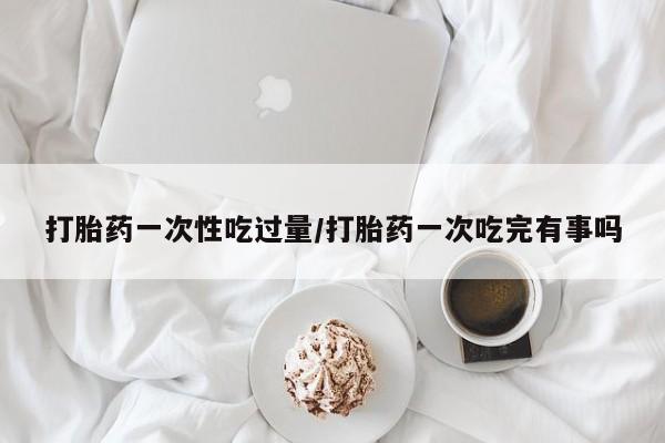 打胎药购买方式打胎药一次性吃过量/打胎药一次吃完有事吗