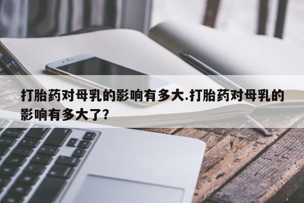 打胎药购买方式打胎药对母乳的影响有多大.打胎药对母乳的影响有多大了？