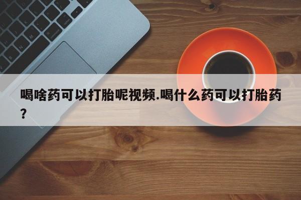 打胎药购买方式喝啥药可以打胎呢视频.喝什么药可以打胎药？