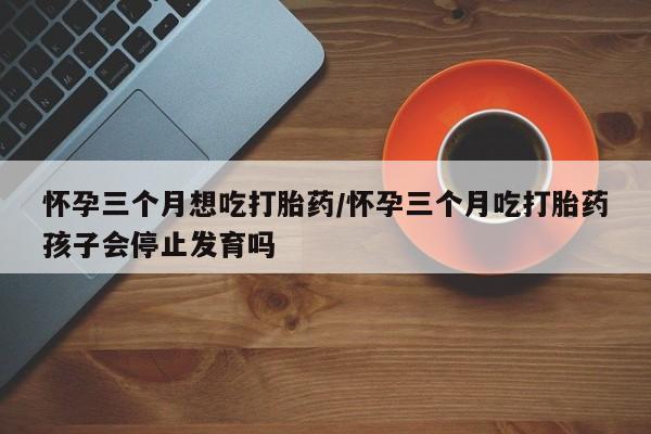 打胎药购买方式怀孕三个月想吃打胎药/怀孕三个月吃打胎药孩子会停止发育吗