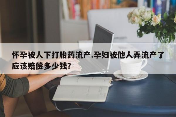 打胎药购买方式怀孕被人下打胎药流产.孕妇被他人弄流产了应该赔偿多少钱？