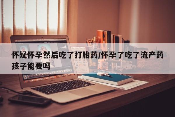 打胎药购买方式怀疑怀孕然后吃了打胎药/怀孕了吃了流产药孩子能要吗