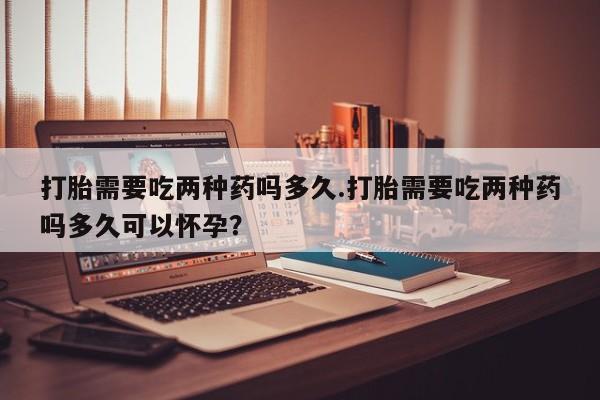 打胎药购买方式打胎需要吃两种药吗多久.打胎需要吃两种药吗多久可以怀孕？