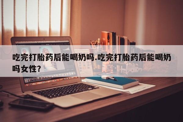 打胎药购买方式吃完打胎药后能喝奶吗.吃完打胎药后能喝奶吗女性？
