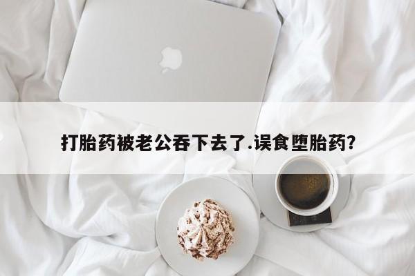 打胎药购买方式打胎药被老公吞下去了.误食堕胎药？