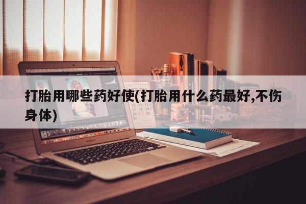 打胎药购买方式打胎用哪些药好使(打胎用什么药最好,不伤身体)