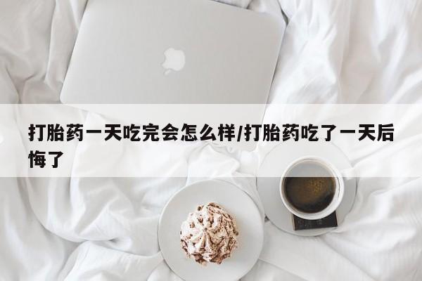 打胎药购买方式打胎药一天吃完会怎么样/打胎药吃了一天后悔了