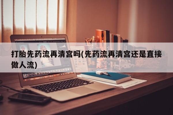 打胎药购买方式打胎先药流再清宫吗(先药流再清宫还是直接做人流)