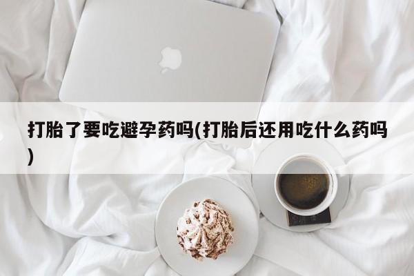 打胎药购买方式打胎了要吃避孕药吗(打胎后还用吃什么药吗)