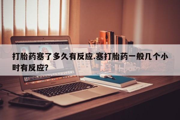 打胎药购买方式打胎药塞了多久有反应.塞打胎药一般几个小时有反应？