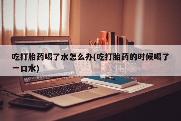 打胎药购买方式吃打胎药喝了水怎么办(吃打胎药的时候喝了一口水)