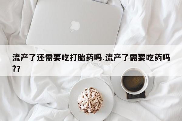 打胎药购买方式流产了还需要吃打胎药吗.流产了需要吃药吗?？