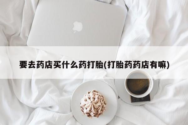 打胎药购买方式要去药店买什么药打胎(打胎药药店有嘛)