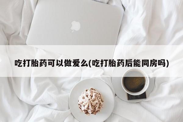打胎药购买方式吃打胎药可以做爱么(吃打胎药后能同房吗)