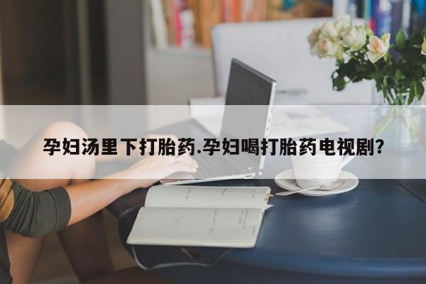 打胎药购买方式孕妇汤里下打胎药.孕妇喝打胎药电视剧？