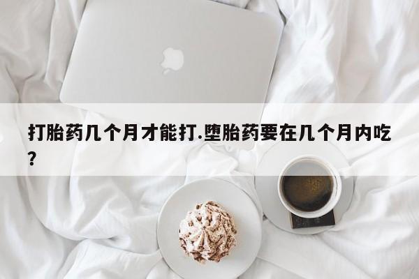 打胎药购买方式打胎药几个月才能打.堕胎药要在几个月内吃？