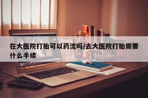 打胎药购买方式在大医院打胎可以药流吗/去大医院打胎需要什么手续