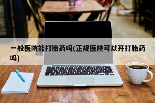 打胎药购买方式一般医院能打胎药吗(正规医院可以开打胎药吗)