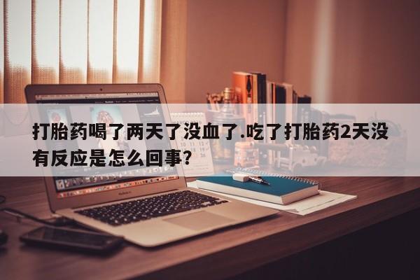 打胎药购买方式打胎药喝了两天了没血了.吃了打胎药2天没有反应是怎么回事？