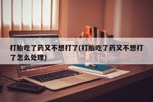 打胎药购买方式打胎吃了药又不想打了(打胎吃了药又不想打了怎么处理)
