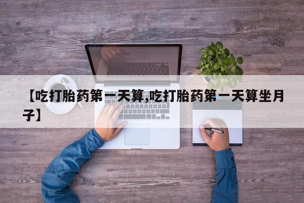 打胎药购买方式【吃打胎药第一天算,吃打胎药第一天算坐月子】