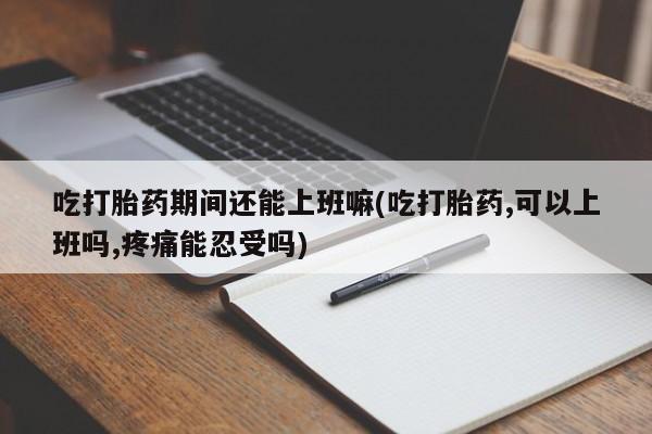 打胎药购买方式吃打胎药期间还能上班嘛(吃打胎药,可以上班吗,疼痛能忍受吗)