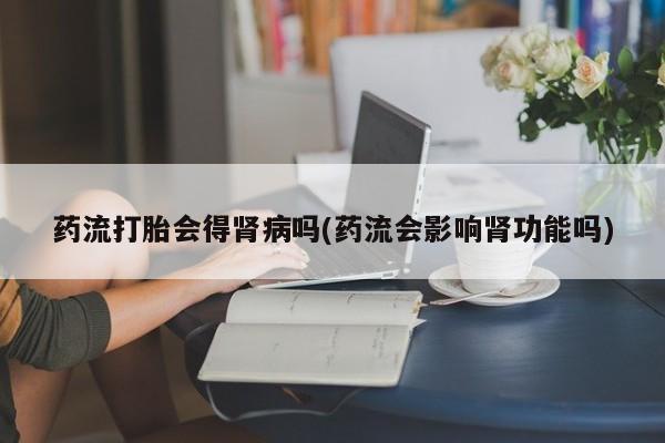 打胎药购买方式药流打胎会得肾病吗(药流会影响肾功能吗)