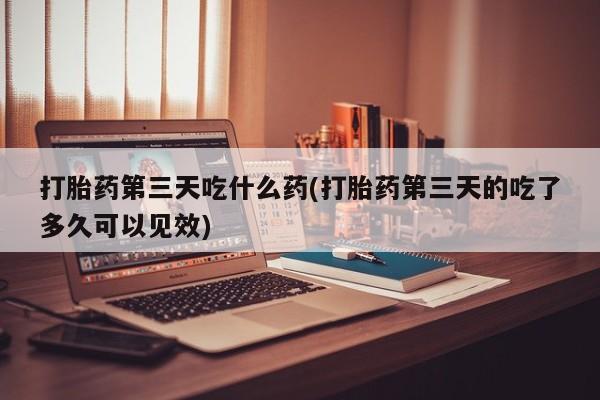 打胎药购买方式打胎药第三天吃什么药(打胎药第三天的吃了多久可以见效)
