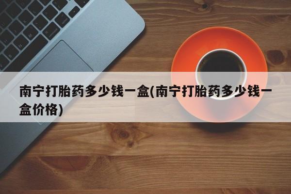 打胎药购买方式南宁打胎药多少钱一盒(南宁打胎药多少钱一盒价格)