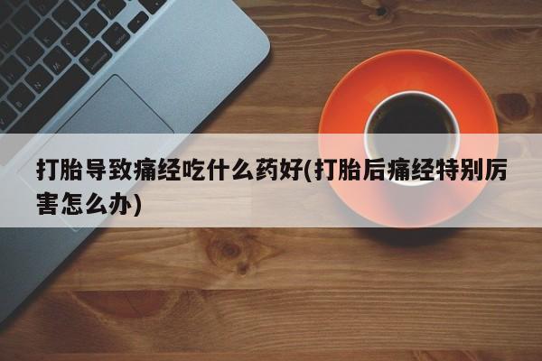 打胎药购买方式打胎导致痛经吃什么药好(打胎后痛经特别厉害怎么办)