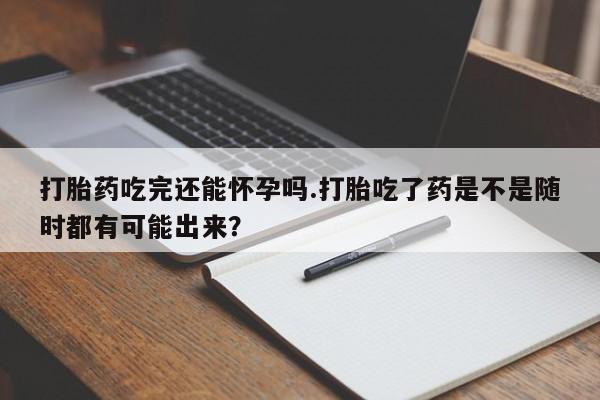 打胎药购买方式打胎药吃完还能怀孕吗.打胎吃了药是不是随时都有可能出来？