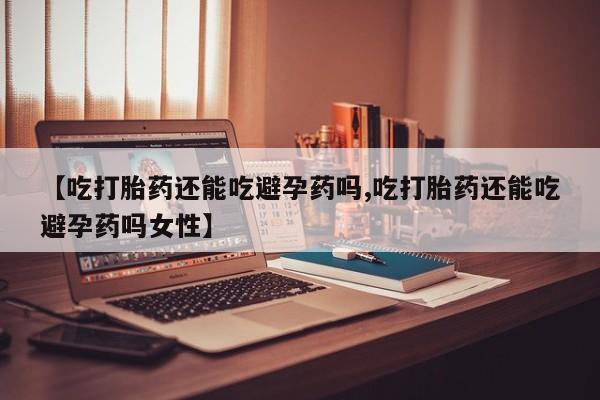 打胎药购买方式【吃打胎药还能吃避孕药吗,吃打胎药还能吃避孕药吗女性】