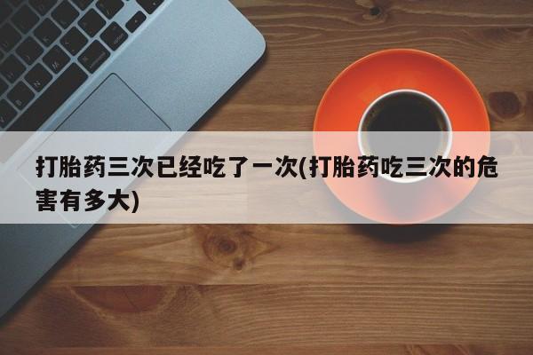 打胎药购买方式打胎药三次已经吃了一次(打胎药吃三次的危害有多大)