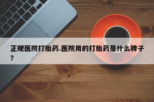 打胎药购买方式正规医院打胎药.医院用的打胎药是什么牌子？