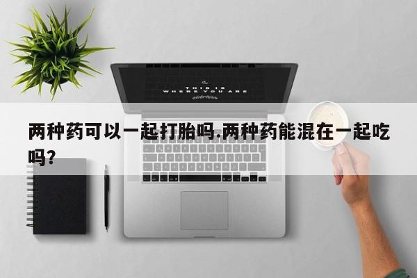 打胎药购买方式两种药可以一起打胎吗.两种药能混在一起吃吗？