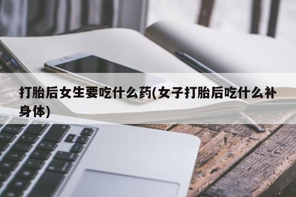 打胎药购买方式打胎后女生要吃什么药(女子打胎后吃什么补身体)