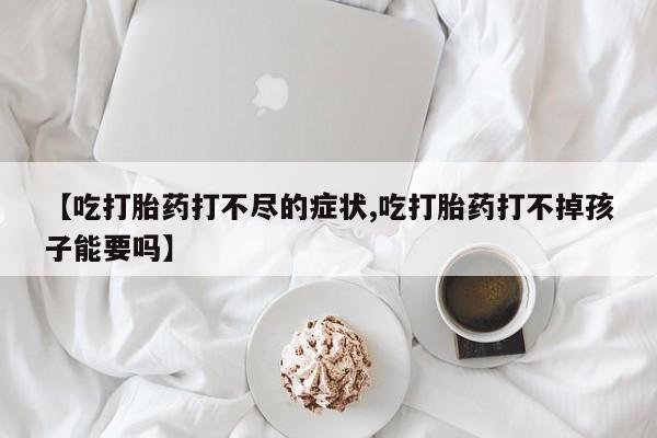 打胎药购买方式【吃打胎药打不尽的症状,吃打胎药打不掉孩子能要吗】